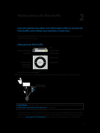 2
		 4
Leia este capítulo para obter mais informações sobre os recursos do
iPod shuffle, como utilizar seus controles e muito mais.
O pacote do iPod shuffle inclui o iPod shuffle, fones de ouvido Apple e um cabo USB para conectar
o iPod shuffle ao computador.
Visão geral do iPod shuffle
Saída para fones de ouvido
Anterior/Retroceder
Reproduzir/Pausa
Diminuir volume
Botão do VoiceOver
Aumentar volume
Clipe
Seguinte/Avançar
Luz de estado
Botão de 3 modos
Usar os fones de ouvido Apple:
mm Conecte os fones de ouvido Apple na porta correspondente e coloque-os nos seus ouvidos.
O cabo do seu fone
de ouvido é ajustável.
ADVERTÊNCIA:  Para obter informações importantes sobre como evitar danos à audição, consulte
Informações importantes sobre segurança na página 29.
Você pode comprar outros acessórios, tais como os fones de ouvido Apple EarPods com controle
remoto e microfone e os fones de ouvido Apple In-Ear Headphones com controle remoto e micro-
fone no site www.apple.com/br/ipodstore. O microfone não é compatível com o iPod shuffle.
Noções básicas do iPod shuffle
 