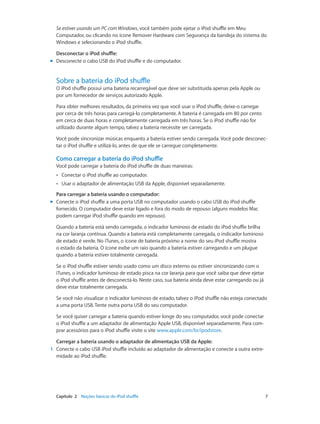 Capítulo 2    Noções básicas do iPod shuffle	 7
Se estiver usando um PC com Windows, você também pode ejetar o iPod shuffle em Meu
Computador, ou clicando no ícone Remover Hardware com Segurança da bandeja do sistema do
Windows e selecionando o iPod shuffle.
Desconectar o iPod shuffle:
mm Desconecte o cabo USB do iPod shuffle e do computador.
Sobre a bateria do iPod shuffle
O iPod shuffle possui uma bateria recarregável que deve ser substituída apenas pela Apple ou
por um fornecedor de serviços autorizado Apple.
Para obter melhores resultados, da primeira vez que você usar o iPod shuffle, deixe-o carregar
por cerca de três horas para carregá-lo completamente. A bateria é carregada em 80 por cento
em cerca de duas horas e completamente carregada em três horas. Se o iPod shuffle não for
utilizado durante algum tempo, talvez a bateria necessite ser carregada.
Você pode sincronizar músicas enquanto a bateria estiver sendo carregada. Você pode desconec-
tar o iPod shuffle e utilizá-lo, antes de que ele se carregue completamente.
Como carregar a bateria do iPod shuffle
Você pode carregar a bateria do iPod shuffle de duas maneiras:
•• Conectar o iPod shuffle ao computador.
•• Usar o adaptador de alimentação USB da Apple, disponível separadamente.
Para carregar a bateria usando o computador:
mm Conecte o iPod shuffle a uma porta USB no computador usando o cabo USB do iPod shuffle
fornecido. O computador deve estar ligado e fora do modo de repouso (alguns modelos Mac
podem carregar iPod shuffle quando em repouso).
Quando a bateria está sendo carregada, o indicador luminoso de estado do iPod shuffle brilha
na cor laranja contínua. Quando a bateria está completamente carregada, o indicador luminoso
de estado é verde. No iTunes, o ícone de bateria próximo a nome do seu iPod shuffle mostra
o estado da bateria. O ícone exibe um raio quando a bateria estiver carregando e um plugue
quando a bateria estiver totalmente carregada.
Se o iPod shuffle estiver sendo usado como um disco externo ou estiver sincronizando com o
iTunes, o indicador luminoso de estado pisca na cor laranja para que você saiba que deve ejetar
o iPod shuffle antes de desconectá-lo. Neste caso, sua bateria ainda deve estar carregando ou já
deve estar totalmente carregada.
Se você não visualizar o indicador luminoso de estado, talvez o iPod shuffle não esteja conectado
a uma porta USB. Tente outra porta USB do seu computador.
Se você quiser carregar a bateria quando estiver longe do seu computador, você pode conectar
o iPod shuffle a um adaptador de alimentação Apple USB, disponível separadamente. Para com-
prar acessórios para o iPod shuffle visite o site www.apple.com/br/ipodstore.
Carregar a bateria usando o adaptador de alimentação USB da Apple:
	1	 Conecte o cabo USB iPod shuffle incluído ao adaptador de alimentação e conecte a outra extre-
midade ao iPod shuffle.
 