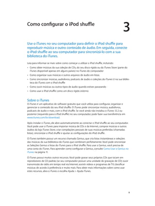 3
		 9
Use o iTunes no seu computador para definir o iPod shuffle para
reproduzir música e outro conteúdo de áudio. Em seguida, conecte
o iPod shuffle ao seu computador para sincronizá-lo com a sua
biblioteca do iTunes.
Leia para informar-se mais sobre como começar a utilizar o iPod shuffle, incluindo:
•• Como obter músicas da sua coleção de CDs, do seu disco rígido ou da iTunes Store (parte do
iTunes disponível apenas em alguns países) no iTunes do computador
•• Como organizar suas músicas e outros arquivos de áudio em listas
•• Como sincronizar músicas, audiolivros, podcasts de áudio e coleções do iTunes U na sua biblio-
teca do iTunes com o iPod shuffle
•• Como ouvir músicas ou outros tipos de áudio quando estiver passeando
•• Como usar o iPod shuffle como um disco rígido externo
Sobre o iTunes
O iTunes é um aplicativo de software gratuito que você utiliza para configurar, organizar e
gerenciar o conteúdo do seu iPod shuffle. O iTunes pode sincronizar música, audiolivros,
podcasts de áudio e mais, com o iPod shuffle. Se você ainda não instalou o iTunes 12.2 ou
posterior (requerido para o iPod shuffle) no seu computador, pode fazer sua transferência em
www.itunes.com/br/download.
Após instalar o iTunes, ele abre automaticamente ao conectar o iPod shuffle ao seu computador.
Você pode usar o iTunes para importar música de CDs e da Internet, comprar músicas e outros
áudios da loja iTunes Store, criar compilações pessoais de suas músicas preferidas (chamadas
listas), sincronizar o iPod shuffle e ajustar as configurações do iPod shuffle.
O iTunes também possui um recurso chamado Genius, que cria listas instantâneas e seleções
das músicas da sua biblioteca do iTunes que combinam perfeitamente. Você pode sincronizar
as Seleções Genius e listas do iTunes para o iPod shuffle. Para usar o Genius, você precisa de
uma conta do iTunes. Para aprender como configurar o Genius, consulte Como Usar o Genius no
iTunes na página 11.
O iTunes possui muitos outros recursos. Você pode gravar seus próprios CDs que tocam em
reprodutores de CD padrão (se seu computador possuir uma unidade de gravação de CD); ouvir
transmissão de rádio em tempo real via Internet; assistir vídeos e programas de TV; classificar
músicas de acordo à preferência e muito mais. Para obter mais informações sobre como usar
estes recursos, abra o iTunes e escolha Ajuda > Ajuda iTunes.
Como configurar o iPod shuffle
 