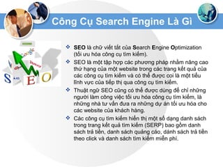 Công Cụ Search Engine Là Gì
 SEO là chữ viết tắt của Search Engine Optimization
(tối ưu hóa công cụ tìm kiếm).
 SEO là một tập hợp các phương pháp nhằm nâng cao
thứ hạng của một website trong các trang kết quả của
các công cụ tìm kiếm và có thể được coi là một tiểu
lĩnh vực của tiếp thị qua công cụ tìm kiếm.
 Thuật ngữ SEO cũng có thể được dùng để chỉ những
người làm công việc tối ưu hóa công cụ tìm kiếm, là
những nhà tư vấn đưa ra những dự án tối ưu hóa cho
các website của khách hàng.
 Các công cụ tìm kiếm hiển thị một số dạng danh sách
trong trang kết quả tìm kiếm (SERP) bao gồm danh
sách trả tiền, danh sách quảng cáo, dánh sách trả tiền
theo click và danh sách tìm kiếm miễn phí.
 