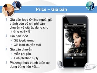 Price – Giá bán
 Giá bán Ipod Online ngoài giá
thành còn có chi phí vận
chuyển và giá áp dụng cho
những ngày lễ
 Giá bán ipod
› Giá ipodthường
› Giá ipod khuyến mãi
 Giá vận chuyển
› Miễn phí gần
› Tính phí theo cự ly
 Phương thức thanh toán áp
dụng bằng liên kết….
 