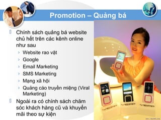 Promotion – Quảng bá
 Chính sách quảng bá website
chủ hết trên các kênh online
như sau
› Website rao vặt
› Google
› Email Marketing
› SMS Marketing
› Mạng xã hội
› Quảng cáo truyền miệng (Viral
Marketing)
 Ngoài ra có chính sách chăm
sóc khách hàng cũ và khuyến
mãi theo sự kiện
 