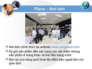 Place – Nơi bán
 Nơi bán chính thức tại website www.congmanit.com
 Ký gửi sản phẩm đến các trang rao vặt nhằm nhúng
sản phẩm ở trang khác và link đến trang mình
 Bán tại cửa hàng ipod thuê địa điểm bên ngoài làm nơi
giao dịch
 