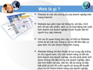 Web là gì ?
 Website là một văn phòng ảo của doanh nghiệp trên
mạng Internet.
 Website bao gồm toàn bộ thông tin, dữ liệu, hình
ảnh về các sản phẩm, dịch vụ và hoạt động sản xuất
kinh doanh mà doanh nghiệp muốn truyền đạt tới
người truy cập Internet.
 Với vai trò quan trọng như vậy, có thể coi Website
chính là bộ mặt của Công ty, là nơi để đón tiếp và
giao dịch với các khách hàng trên mạng.
 Website không chỉ đơn thuần là nơi cung cấp thông
tin cho người xem, cho các khách hàng và đối tác
kinh doanh của doanh nghiệp, nó còn phải phản ánh
được những nét đặc trưng của doanh nghiệp, đảm
bảo tính thẩm mỹ cao, tiện lợi, dễ sử dụng và đặc
biệt phải có sức lôi cuốn người sử dụng để thuyết
phục họ trở thành khách hàng của doanh nghiệp.
 