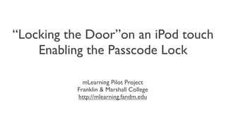 “Locking the Door”on an iPod touch:
    Enabling the Passcode Lock

             mLearning Pilot Project
           Franklin & Marshall College
           http://mlearning.fandm.edu
 