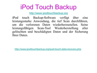http://www.ipodtouchbackup.org/ipod-touch-data-recovery.php
iPod touch Backup-Software verfügt über eine
leistungsstarke Anwendung, die tief Scan durchführen,
um die verlorenen Daten wiederherzustellen. Seine
leistungsfähigen Scan-Tool Wiederherstellung aller
gelöschten und beschädigten Daten und der Sicherung
Ihrer Daten.
iPod Touch Backup
http://www.ipodtouchbackup.org
 