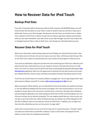 How	
  to	
  Recover	
  Data	
  for	
  iPod	
  Touch	
  
Backup	
  iPod	
  Data	
  
If	
  you	
  don’t	
  have	
  good	
  habit	
  to	
  backup	
  your	
  data	
  on	
  both	
  computer	
  and	
  MP3/MP4	
  players,	
  you	
  will	
  
know	
  the	
  pain	
  that	
  lost	
  data	
  can	
  cause.	
  Well,	
  in	
  order	
  to	
  avoid	
  to	
  make	
  you	
  lost	
  files	
  or	
  data,	
  you’d	
  
better	
  take	
  iTunes	
  as	
  your	
  iPod	
  manager,	
  that	
  because	
  not	
  only	
  iTunes	
  can	
  transfer	
  music	
  or	
  videos	
  
from	
  computer	
  to	
  iPod	
  Touch	
  or	
  iPhone	
  as	
  well,	
  also	
  can	
  help	
  you	
  generate	
  a	
  backup	
  automatically	
  
when	
  you	
  sync	
  data	
  meanwhile.	
  If	
  you	
  take	
  iTunes	
  as	
  your	
  data	
  manager,	
  you	
  don’t	
  worry	
  about	
  lost	
  
or	
  damaged	
  important	
  files	
  or	
  data	
  on	
  iPod	
  Touch,	
  even	
  though	
  your	
  iPod	
  dead	
  without	
  excuse.	
   	
  



Recover	
  Data	
  for	
  iPod	
  Touch	
  
What	
  if	
  your	
  iPod	
  broken	
  without	
  backup	
  data	
  by	
  iTunes?	
  Maybe	
  you	
  will	
  think	
  that	
  the	
  data	
  or	
  files	
  
in	
  this	
  device	
  were	
  lost	
  forever	
  and	
  can	
  not	
  recover	
  any	
  more.	
  Now,	
  I	
  will	
  let	
  you	
  know	
  that	
  your	
  files	
  
on	
  this	
  iPod	
  Touch	
  is	
  able	
  to	
  recovered	
  with	
  ease	
  if	
  you	
  choose	
  correct	
  program	
  to	
  help	
  you	
  do	
  so.	
  

If	
  you	
  have	
  just	
  dedicated	
  a	
  large	
  part	
  you	
  have	
  ever	
  had	
  customizing	
  your	
  iPod	
  music	
  collection	
  you'll	
  
know	
  the	
  pain	
  that	
  a	
  iPod	
  data	
  loss	
  can	
  cause.	
  However,	
  because	
  of	
  the	
  way	
  iPod	
  drives	
  are	
  made,	
  
there's	
  not	
  much	
  of	
  a	
  chance	
  how	
  the	
  data	
  for	
  the	
  drives	
  could	
  possibly	
  be	
  physically	
  destroyed.	
  iPod	
  
Data	
  Recovery	
  application	
  offers	
  you	
  the	
  opportunity	
  to	
  attempt	
  risk-­‐free	
  data	
  recovery	
  and	
  recover	
  
your	
  deleted	
  iPod	
  files.	
  How	
  to	
  recover	
  iPod	
  data	
  successfully	
  and	
  easily?	
  See	
  below	
  tutorial	
  in	
  brief.	
  

First	
  of	
  all,	
  you	
  should	
  choose	
  one	
  recovery	
  software	
  on	
  google.com.	
  You	
  can	
  type	
  keyword	
  like	
  “ipod	
  
data	
  recovery	
  software	
  umacsoft”	
  to	
  scrape	
  a	
  data	
  recovery	
  program	
  on	
  Mac	
  for	
  you.	
   	
  

When	
  accessing	
  its	
  official	
  website,	
  you	
  can	
  download	
  the	
  trial	
  version	
  before	
  you	
  decide	
  to	
  purchase	
  
it.	
  The	
  only	
  difference	
  between	
  the	
  free	
  version	
  and	
  register	
  one	
  is	
  the	
  recovery	
  feature.	
  You	
  are	
  not	
  
allowed	
  to	
  recover	
  data	
  on	
  the	
  trial	
  version,	
  only	
  full	
  version	
  can	
  do	
  this.	
  Secondly,	
  when	
  download	
  
and	
  launching	
  this	
  application,	
  you	
  need	
  to	
  plug	
  your	
  iPod	
  Touch	
  to	
  Mac	
  to	
  let	
  the	
  program	
  scan	
  it	
  so	
  
that	
  your	
  lost	
  data	
  can	
  be	
  restored	
  completely.	
  The	
  scan	
  progress	
  would	
  take	
  you	
  a	
  few	
  minutes;	
  you	
  
can	
  take	
  a	
  cup	
  of	
  tea	
  at	
  this	
  time.	
  When	
  finishing	
  scanning,	
  you	
  will	
  get	
  a	
  list	
  of	
  files	
  displayed	
  on	
  the	
  
left	
  side	
  of	
  software,	
  which	
  are	
  the	
  data	
  you	
  lost	
  on	
  this	
  iPod	
  Touch.	
  In	
  addition,	
  you	
  can	
  figure	
  out	
  
that	
  some	
  files	
  deleted	
  by	
  you	
  also	
  can	
  be	
  scanned.	
  So	
  magic	
  right?	
  

Lastly,	
  there	
  are	
  two	
  buttons	
  for	
  you	
  to	
  hit	
  at	
  this	
  step;	
  also	
  it’s	
  important	
  process.	
  "Preview"	
  button	
  
can	
  make	
  you	
  review	
  those	
  scanned	
  files	
  in	
  advance;	
  if	
  yours	
  is	
  full	
  version,	
  the	
  program	
  has	
  the	
  
ability	
  to	
  recover	
  them	
  all	
  completely	
  and	
  perfectly.	
  
 