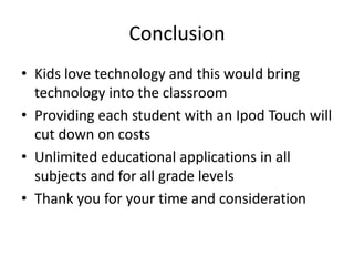 ConclusionKids love technology and this would bring technology into the classroomProviding each student with an Ipod Touch will cut down on costsUnlimited educational applications in all subjects and for all grade levelsThank you for your time and consideration