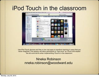 iPod Touch in the classroom




                        Use iPod Touch devices and free or low cost apps to transform learning in ways that you
                        never imagined! This session will allow participants to "test drive" an iTouch and explain
                                  the do's and don'ts when implementing iTouch's in the classroom.



                                        Nneka Robinson
                                 nneka.robinson@woodward.edu


Monday, July 26, 2010
 