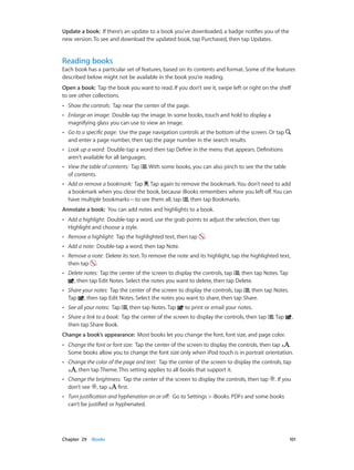 Update a book: If there’s an update to a book you’ve downloaded, a badge notifies you of the
new version. To see and download the updated book, tap Purchased, then tap Updates.

Reading books

Each book has a particular set of features, based on its contents and format. Some of the features
described below might not be available in the book you’re reading.
Open a book:  Tap the book you want to read. If you don’t see it, swipe left or right on the shelf
to see other collections.
••

Show the controls:  Tap near the center of the page.

••

Enlarge an image:  Double-tap the image. In some books, touch and hold to display a
magnifying glass you can use to view an image.

••

Go to a specific page:  Use the page navigation controls at the bottom of the screen. Or tap
and enter a page number, then tap the page number in the search results.

••

Look up a word:  Double-tap a word then tap Define in the menu that appears. Definitions
aren’t available for all languages.

••

View the table of contents:  Tap
of contents.

••

Add or remove a bookmark:  Tap . Tap again to remove the bookmark. You don’t need to add
a bookmark when you close the book, because iBooks remembers where you left off. You can
have multiple bookmarks—to see them all, tap , then tap Bookmarks.

. With some books, you can also pinch to see the the table

Annotate a book:  You can add notes and highlights to a book.
••

Add a highlight:  Double-tap a word, use the grab points to adjust the selection, then tap
Highlight and choose a style.

••

Remove a highlight:  Tap the highlighted text, then tap

••

Add a note:  Double-tap a word, then tap Note.

••

Remove a note:  Delete its text. To remove the note and its highlight, tap the highlighted text,
then tap .

••

Delete notes: Tap the center of the screen to display the controls, tap , then tap Notes. Tap
, then tap Edit Notes. Select the notes you want to delete, then tap Delete.

••

Share your notes: Tap the center of the screen to display the controls, tap , then tap Notes.
Tap , then tap Edit Notes. Select the notes you want to share, then tap Share.

••

See all your notes:  Tap

••

Share a link to a book: Tap the center of the screen to display the controls, then tap
then tap Share Book.

, then tap Notes. Tap

.

to print or email your notes.
. Tap

,

Change a book’s appearance:  Most books let you change the font, font size, and page color.
••

••

Change the color of the page and text:  Tap the center of the screen to display the controls, tap
, then tap Theme. This setting applies to all books that support it.

••

Change the brightness:  Tap the center of the screen to display the controls, then tap
don’t see , tap
first.

••

	

Change the font or font size:  Tap the center of the screen to display the controls, then tap
.
Some books allow you to change the font size only when iPod touch is in portrait orientation.

Turn justification and hyphenation on or off:  Go to Settings > iBooks. PDFs and some books
can’t be justified or hyphenated.

Chapter 29    iBooks	

. If you

101

 