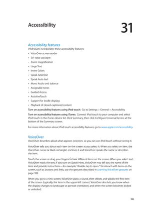 Accessibility

31

Accessibility features

iPod touch incorporates these accessibility features:
••

VoiceOver screen reader

••

Siri voice assistant

••

Zoom magnification

••

Large Text

••

Invert Colors

••

Speak Selection

••

Speak Auto-text

••

Mono Audio and balance

••

Assignable tones

••

Guided Access

••

AssistiveTouch

••

Support for braille displays

••

Playback of closed-captioned content

Turn on accessibility features using iPod touch:  Go to Settings > General > Accessibility.
Turn on accessibility features using iTunes:  Connect iPod touch to your computer and select
iPod touch in the iTunes device list. Click Summary, then click Configure Universal Access at the
bottom of the Summary screen.
For more information about iPod touch accessibility features, go to www.apple.com/accessibility.

VoiceOver

VoiceOver describes aloud what appears onscreen, so you can use iPod touch without seeing it.
VoiceOver tells you about each item on the screen as you select it. When you select an item, the
VoiceOver cursor (a black rectangle) encloses it and VoiceOver speaks the name or describes
the item.
Touch the screen or drag your fingers to hear different items on the screen. When you select text,
VoiceOver reads the text. If you turn on Speak Hints, VoiceOver may tell you the name of the
item and provide instructions—for example, “double-tap to open.” To interact with items on the
screen, such as buttons and links, use the gestures described in Learning VoiceOver gestures on
page 109.
When you go to a new screen, VoiceOver plays a sound, then selects and speaks the first item
of the screen (typically, the item in the upper-left corner). VoiceOver also lets you know when
the display changes to landscape or portrait orientation, and when the screen becomes locked
or unlocked.

		

106

 