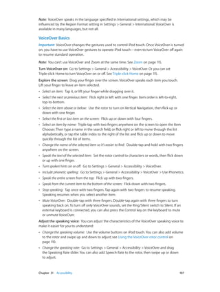 Note:  VoiceOver speaks in the language specified in International settings, which may be
influenced by the Region Format setting in Settings > General > International. VoiceOver is
available in many languages, but not all.

VoiceOver Basics
Important:  VoiceOver changes the gestures used to control iPod touch. Once VoiceOver is turned
on, you have to use VoiceOver gestures to operate iPod touch—even to turn VoiceOver off again
to resume standard operation.
Note:  You can’t use VoiceOver and Zoom at the same time. See Zoom on page 115.
Turn VoiceOver on:  Go to Settings > General > Accessibility > VoiceOver. Or you can set
Triple-click Home to turn VoiceOver on or off. See Triple-click Home on page 115.
Explore the screen:  Drag your finger over the screen. VoiceOver speaks each item you touch.
Lift your finger to leave an item selected.
••

Select an item:  Tap it, or lift your finger while dragging over it.

••

Select the next or previous item:  Flick right or left with one finger. Item order is left-to-right,
top-to-bottom.

••

Select the item above or below:  Use the rotor to turn on Vertical Navigation, then flick up or
down with one finger.

••

Select the first or last item on the screen:  Flick up or down with four fingers.

••

Select an item by name:  Triple-tap with two fingers anywhere on the screen to open the Item
Chooser. Then type a name in the search field, or flick right or left to move through the list
alphabetically, or tap the table index to the right of the list and flick up or down to move
quickly through the list of items.

••

Change the name of the selected item so it’s easier to find:  Double-tap and hold with two fingers
anywhere on the screen.

••

Speak the text of the selected item:  Set the rotor control to characters or words, then flick down
or up with one finger.

••

Turn spoken hints on or off:  Go to Settings > General > Accessibility > VoiceOver.

••

Include phonetic spelling:  Go to Settings > General > Accessibility > VoiceOver > Use Phonetics.

••

Speak the entire screen from the top:  Flick up with two fingers.

••

Speak from the current item to the bottom of the screen:  Flick down with two fingers.

••

Stop speaking:  Tap once with two fingers. Tap again with two fingers to resume speaking.
Speaking resumes when you select another item.

••

Mute VoiceOver:  Double-tap with three fingers. Double-tap again with three fingers to turn
speaking back on. To turn off only VoiceOver sounds, set the Ring/Silent switch to Silent. If an
external keyboard is connected, you can also press the Control key on the keyboard to mute
or unmute VoiceOver.

Adjust the speaking voice:  You can adjust the characteristics of the VoiceOver speaking voice to
make it easier for you to understand:
••

••

	

Change the speaking volume:  Use the volume buttons on iPod touch. You can also add volume
to the rotor and swipe up and down to adjust; see Using the VoiceOver rotor control on
page 110.
Change the speaking rate:  Go to Settings > General > Accessibility > VoiceOver and drag
the Speaking Rate slider. You can also add Speech Rate to the rotor, then swipe up or down
to adjust.

Chapter 31    Accessibility	

107

 