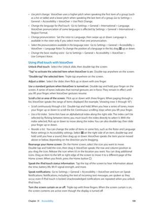 ••

Use pitch change:  VoiceOver uses a higher pitch when speaking the first item of a group (such
as a list or table) and a lower pitch when speaking the last item of a group. Go to Settings >
General > Accessibility > VoiceOver > Use Pitch Change.

••

Change the language for iPod touch:  Go to Settings > General > International > Language.
VoiceOver pronunciation of some languages is affected by Settings > General > International >
Region Format.

••

Change pronunciation:  Set the rotor to Language, then swipe up or down. Language is
available in the rotor only if you select more than one pronunciation.

••

Select the pronunciations available in the language rotor:  Go to Settings > General > Accessibility >
VoiceOver > Language Rotor. To change the position of a language in the list, drag up or down.

••

Change the basic reading voice:  Go to Settings > General > Accessibility > VoiceOver >
Use Compact Voice.

Using iPod touch with VoiceOver
Unlock iPod touch:  Select the Unlock slide, then double-tap the screen.
“Tap” to activate the selected item when VoiceOver is on:  Double-tap anywhere on the screen.
“Double-tap” the selected item:  Triple-tap anywhere on the screen.
Adjust a slider:  Select the slider, then flick up or down with one finger.
Use a standard gesture when VoiceOver is turned on:  Double-tap and hold your finger on the
screen. A series of tones indicates that normal gestures are in force. They remain in effect until
you lift your finger, when VoiceOver gestures resume.
Scroll a list or area of the screen:  Flick up or down with three fingers. When paging through a
list, VoiceOver speaks the range of items displayed (for example, “showing rows 5 through 10”).
••

Scroll continuously through a list:  Double-tap and hold. When you hear a series of tones, move
your finger up or down to scroll the list. Continuous scrolling stops when you lift your finger.

••

Use a list index:  Some lists have an alphabetical index along the right side. The index can’t be
selected by flicking between items; you must touch the index directly to select it. With the
index selected, flick up or down to move along the index. You can also double-tap, then slide
your finger up or down.

••

Reorder a list:  You can change the order of items in some lists, such as the Rotor and Language
Rotor settings in Accessibility settings. Select on the right side of an item, double-tap and
hold until you hear a sound, then drag up or down. VoiceOver speaks the item you’ve moved
above or below, depending on the direction you’re dragging.

Rearrange your Home screen:  On the Home screen, select the icon you want to move.
Double-tap and hold the icon, then drag it. VoiceOver speaks the row and column position as
you drag the icon. Release the icon when it’s in the location you want. You can drag additional
icons. Drag an item to the left or right edge of the screen to move it to a different page of the
Home screen. When you finish, press the Home button .
Speak the iPod touch status information:  Tap the top of the screen to hear information about
the time, battery life, Wi-Fi signal strength, and more.
Speak notifications:  Go to Settings > General > Accessibility > VoiceOver and turn on Speak
Notifications. Notifications, including the text of incoming text messages, are spoken as they
occur, even if iPod touch is locked. Unacknowledged notifications are repeated when you unlock
iPod touch.
Turn the screen curtain on or off:  Triple-tap with three fingers. When the screen curtain is on,
the screen contents are active even though the display is turned off.

	

Chapter 31    Accessibility	

108

 
