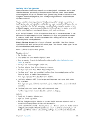 Learning VoiceOver gestures
When VoiceOver is turned on, the standard touchscreen gestures have different effects. These
and some additional gestures let you move around the screen and control individual items.
VoiceOver gestures include two- and three-finger gestures to tap or flick. For best results when
using two- and three-finger gestures, relax and let your fingers touch the screen with some
space between them.
You can use different techniques to enter VoiceOver gestures. For example, you can enter a
two-finger tap using two fingers from one hand, or one finger from each hand. You can also use
your thumbs. Many find the “split-tap” gesture especially effective: instead of selecting an item
and double-tapping, you can touch and hold an item with one finger, then tap the screen with
another finger. Try different techniques to discover which works best for you.
If your gestures don’t work, try quicker movements, especially for double-tapping and flicking
gestures. To flick, try quickly brushing the screen with your finger or fingers. When VoiceOver
is turned on, the VoiceOver Practice button appears, which gives you a chance to practice
VoiceOver gestures before proceeding.
Practice VoiceOver gestures:  Go to Settings > General > Accessibility > VoiceOver, then tap
VoiceOver Practice. When you finish practicing, tap Done. If you don’t see the VoiceOver Practice
button, make sure VoiceOver is turned on.
Here’s a summary of key VoiceOver gestures:
Navigate and read
•• Tap:  Speak the item.
••

Swipe right or left:  Select the next or previous item.

••

Swipe up or down:  Depends on the Rotor Control setting. See Using the VoiceOver rotor
control on page 110.

••

Two-finger tap:  Stop speaking the current item.

••

Two-finger swipe up:  Read all from the top of the screen.

••

Two-finger swipe down:  Read all from the current position.

••

Two-finger “scrub”:  Move two fingers back and forth three times quickly (making a “z”) to
dismiss an alert or go back to the previous screen.

••

Three-finger swipe up or down:  Scroll one page at a time.

••

Three-finger swipe right or left:  Go to the next or previous page (such as the Home screen,
Stocks, or Safari).

••

Three-finger tap:  Speak additional information, such as position within a list or whether text
is selected.

••

Four-finger tap at top of screen:  Select the first item on the page.

••

Four-finger tap at bottom of screen:  Select the last item on the page.

Activate
•• Double-tap:  Activate the selected item.
••
••

Split-tap:  As an alternative to selecting an item and double-tapping to activate it, touch an
item with one finger, and then tap the screen with another.

••

	

Triple-tap:  Double-tap an item.

Double-tap and hold (1 second) + standard gesture:  Use a standard gesture. The double-tap and
hold gesture tells iPod touch to interpret the next gesture as standard. For example, you can
double-tap and hold, and then without lifting your finger, drag your finger to slide a switch.

Chapter 31    Accessibility	

109

 