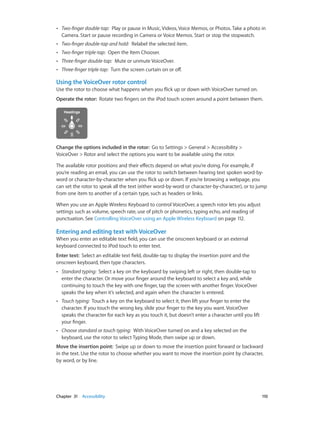 ••

Two-finger double-tap:  Play or pause in Music, Videos, Voice Memos, or Photos. Take a photo in
Camera. Start or pause recording in Camera or Voice Memos. Start or stop the stopwatch.

••

Two-finger double-tap and hold:  Relabel the selected item.

••

Two-finger triple-tap:  Open the Item Chooser.

••

Three-finger double-tap:  Mute or unmute VoiceOver.

••

Three-finger triple-tap:  Turn the screen curtain on or off.

Using the VoiceOver rotor control
Use the rotor to choose what happens when you flick up or down with VoiceOver turned on.
Operate the rotor:  Rotate two fingers on the iPod touch screen around a point between them.

Change the options included in the rotor:  Go to Settings > General > Accessibility >
VoiceOver > Rotor and select the options you want to be available using the rotor.
The available rotor positions and their effects depend on what you’re doing. For example, if
you’re reading an email, you can use the rotor to switch between hearing text spoken word-byword or character-by-character when you flick up or down. If you’re browsing a webpage, you
can set the rotor to speak all the text (either word-by-word or character-by-character), or to jump
from one item to another of a certain type, such as headers or links.
When you use an Apple Wireless Keyboard to control VoiceOver, a speech rotor lets you adjust
settings such as volume, speech rate, use of pitch or phonetics, typing echo, and reading of
punctuation. See Controlling VoiceOver using an Apple Wireless Keyboard on page 112.

Entering and editing text with VoiceOver
When you enter an editable text field, you can use the onscreen keyboard or an external
keyboard connected to iPod touch to enter text.
Enter text:  Select an editable text field, double-tap to display the insertion point and the
onscreen keyboard, then type characters.
••

Standard typing:  Select a key on the keyboard by swiping left or right, then double-tap to
enter the character. Or move your finger around the keyboard to select a key and, while
continuing to touch the key with one finger, tap the screen with another finger. VoiceOver
speaks the key when it’s selected, and again when the character is entered.

••

Touch typing:  Touch a key on the keyboard to select it, then lift your finger to enter the
character. If you touch the wrong key, slide your finger to the key you want. VoiceOver
speaks the character for each key as you touch it, but doesn’t enter a character until you lift
your finger.

••

Choose standard or touch typing:  With VoiceOver turned on and a key selected on the
keyboard, use the rotor to select Typing Mode, then swipe up or down.

Move the insertion point:  Swipe up or down to move the insertion point forward or backward
in the text. Use the rotor to choose whether you want to move the insertion point by character,
by word, or by line.

	

Chapter 31    Accessibility	

110

 