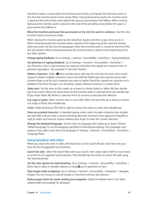 VoiceOver makes a sound when the insertion point moves, and speaks the character, word, or
line that the insertion point moves across. When moving forward by words, the insertion point
is placed at the end of each word, before the space or punctuation that follows. When moving
backward, the insertion point is placed at the end of the preceding word, before the space or
punctuation that follows it.
Move the insertion point past the punctuation at the end of a word or sentence:  Use the rotor
to switch back to character mode.
When moving the insertion point by line, VoiceOver speaks each line as you move across it.
When moving forward, the insertion point is placed at the beginning of the next line (except
when you reach the last line of a paragraph, when the insertion point is moved to the end of the
line just spoken). When moving backward, the insertion point is placed at the beginning of the
line that’s spoken.
Change typing feedback:  Go to Settings > General > Accessibility > VoiceOver > Typing Feedback.
Use phonetics in typing feedback:  Go to Settings > General > Accessibility > VoiceOver >
Use Phonetics. Text is read character by character. VoiceOver first speaks the character, then its
phonetic equivalent—for example, “f” and then “foxtrot.”
Delete a character:  Select , then double-tap or split-tap. You must do this even when touch
typing. To delete multiple characters, touch and hold the Delete key, then tap the screen with
another finger once for each character you want to delete. VoiceOver speaks the character as it’s
deleted. If Use Pitch Change is on, VoiceOver speaks deleted characters in a lower pitch.
Select text:  Set the rotor to Edit, swipe up or down to choose Select or Select All, then double
tap. If you chose Select, the word closest to the insertion point is selected when you double-tap.
If you chose Select All, all text is selected. Pinch to increase or decrease the selection.
Cut, copy, or paste:  Make sure the rotor is set to Edit. Select the text, flick up or down to choose
Cut, Copy, or Paste, then double-tap.
Undo:  Shake iPod touch, flick left or right to choose the action to undo, then double-tap.
Enter an accented character:  In standard typing mode, select the plain character, then doubletap and hold until you hear a sound indicating alternate characters have appeared. Drag left or
right to select and hear the choices. Release your finger to enter the current selection.
Change the keyboard language:  Set the rotor to Language, then swipe up or down. Choose
“default language” to use the language specified in International settings. The Language rotor
appears if you select more than one language in Settings > General > Accessibility > VoiceOver >
Language Rotor.

Using VoiceOver with Safari
When you search the web in Safari with VoiceOver on, the Search Results rotor items lets you
hear the list of suggested search phrases.
Search the web:  Select the search field, enter your search, then swipe right or left to move down
or up the list of suggested search phrases. Then double-tap the screen to search the web using
the selected phrase.
Set the rotor options for web browsing:  Go to Settings > General > Accessibility > VoiceOver >
Rotor. Tap to select or deselect options, or drag up to reposition an item.
Skip images while navigating:  Go to Settings > General > Accessibility > VoiceOver > Navigate
Images. You can choose to skip all images or only those without descriptions.
Reduce page clutter for easier reading and navigation:  Select the Reader item in the Safari
address field (not available for all pages).

	

Chapter 31    Accessibility	

111

 
