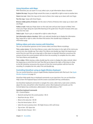 Using VoiceOver with Maps
With VoiceOver, you can zoom in or out, select a pin, or get information about a location.
Explore the map:  Drag your finger around the screen, or swipe left or right to move to another item.
Zoom in or out:  Select the map, set the rotor to Zoom, then swipe up or down with one finger.
Pan the map:  Swipe with three fingers.
Browse visible points of interest:  Set the rotor to Points of Interest, then swipe up or down with
one finger.
Follow a road:  Hold your finger down on the road, wait until you hear “pause to follow,” then
move your finger along the road while listening to the guide tone. The pitch increases when you
stray from the road.
Select a pin:  Touch a pin, or swipe left or right to select the pin.
Get information about a location:  With a pin selected, double-tap to display the information
flag. Swipe left or right to select the More Info button, then double-tap to display the
information page.

Editing videos and voice memos with VoiceOver
You can use VoiceOver gestures to trim Camera videos and Voice Memo recordings.
Trim a voice memo:  On the Voice Memos screen, select the button to the right of the memo you
want to trim, then double-tap. Then select Trim Memo and double-tap. Select the beginning or
end of the trim tool. Flick up to drag right, or flick down to drag left. VoiceOver announces the
amount of time the current position will trim from the recording. To complete the trim, select
Trim Voice Memo and double-tap.
Trim a video:  While viewing a video, double-tap the screen to display the video controls. Select
the beginning or end of the trim tool. Then flick up to drag to the right, or flick down to drag
to the left. VoiceOver announces the amount of time the current position will trim from the
recording. To complete the trim, select Trim and double-tap.

Controlling VoiceOver using an Apple Wireless Keyboard
You can control VoiceOver using an Apple Wireless Keyboard paired with iPod touch. See Apple
Wireless Keyboard on page 24.
VoiceOver Help speaks keys or keyboard commands as you type them. You can use VoiceOver
Help to learn the keyboard layout and the actions associated with key combinations.
Use VoiceOver keyboard commands to navigate the screen, select items, read screen contents,
adjust the rotor, and perform other VoiceOver actions. Most keyboard commands use the
Control-Option key combination, abbreviated in the table below as “VO.”
VoiceOver keyboard commands
VO = Control-Option
••
••

Read from the top:  VO–B

••

Move to the status bar:  VO–M

••

Press the Home button:  VO–H

••

Select the next or previous item:  VO–Right Arrow or VO–Left Arrow

••

Tap an item:  VO–Space bar

••

	

Read all, starting from the current position:  VO–A

Open the Item Chooser:  VO–I

Chapter 31    Accessibility	

112

 