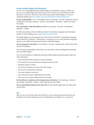 Using a braille display with VoiceOver
You can use a refreshable Bluetooth braille display to read VoiceOver output in braille, and
you can use a braille display with input keys and other controls to control iPod touch when
VoiceOver is turned on. iPod touch works with many wireless braille displays. For a list of
supported displays, go to www.apple.com/accessibility/iphone/braille-display.html.
Set up a braille display:  Turn on the display, then go to Settings > General > Bluetooth and turn
on Bluetooth. Then go to Settings > General > Accessibility > VoiceOver > Braille and choose
the display.
Turn contracted or eight-dot braille on or off:  Go to Settings > General > Accessibility >
VoiceOver > Braille.
For information about common braille commands for VoiceOver navigation and information
specific to certain displays, go to support.apple.com/kb/HT4400.
The braille display uses the language that’s set for Voice Control.This is normally the language
set for iPod touch in Settings > International > Language. You can use the VoiceOver language
setting to set a different language for VoiceOver and braille displays.
Set the language for VoiceOver:  Go to Settings > General > International > Voice Control, then
choose the language.
If you change the language for iPod touch, you may need to reset the language for VoiceOver
and your braille display.
You can set the leftmost or rightmost cell of your braille display to provide system status and
other information:
••

Announcement History contains an unread message

••

The current Announcement History message hasn’t been read

••

VoiceOver speech is muted

••

The iPod touch battery is low (less than 20% charge)

••

iPod touch is in landscape orientation

••

The screen display is turned off

••

The current line contains additional text to the left

••

The current line contains additional text to the right

Set the leftmost or rightmost cell to display status information:  Go to Settings > General >
Accessibility > VoiceOver > Braille > Status Cell, and tap Left or Right.
See an expanded description of the status cell:  On your braille display, press the status cell’s
router button.

Siri

With Siri, you can do things with your iPod touch, such as opening apps, just by asking, and
VoiceOver can read Siri responses to you. For information, see Chapter 4, Siri, on page 35.

	

Chapter 31    Accessibility	

114

 