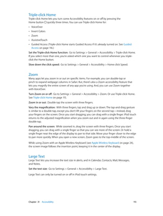 Triple-click Home

Triple-click Home lets you turn some Accessibility features on or off by pressing the
Home button quickly three times. You can use Triple-click Home for:
••

VoiceOver

••

Invert Colors

••

Zoom

••

AssistiveTouch

••

Guided Access (Triple-click Home starts Guided Access if it’s already turned on. See Guided
Access on page 116.)

Set the Triple-click Home function:  Go to Settings > General > Accessibility > Triple-click Home.
If you select more than one, you’re asked which one you want to control whenever you tripleclick the Home button.
Slow down the click speed:  Go to Settings > General > Accessibility > Home-click Speed.

Zoom

Many apps let you zoom in or out on specific items. For example, you can double-tap or
pinch to expand webpage columns in Safari. But, there’s also a Zoom accessibility feature that
lets you magnify the entire screen of any app you’re using. And, you can use Zoom together
with VoiceOver.
Turn Zoom on or off:  Go to Settings > General > Accessibility > Zoom. Or use Triple-click Home.
See Triple-click Home on page 115.
Zoom in or out:  Double-tap the screen with three fingers.
Vary the magnification:  With three fingers, tap and drag up or down. The tap-and-drag gesture
is similar to a double-tap, except you don’t lift your fingers on the second tap—instead, drag
your fingers on the screen. Once you start dragging, you can drag with a single finger. iPod touch
returns to the adjusted magnification when you zoom out and in again using the three-finger
double-tap.
Pan around the screen:  While zoomed in, drag the screen with three fingers. Once you start
dragging, you can drag with a single finger so that you can see more of the screen. Or hold a
single finger near the edge of the display to pan to that side. Move your finger closer to the edge
to pan more quickly. When you open a new screen, Zoom goes to the top-middle of the screen.
While using Zoom with an Apple Wireless Keyboard (see Apple Wireless Keyboard on page 24),
the screen image follows the insertion point, keeping it in the center of the display.

Large Text

Large Text lets you increase the text size in alerts, and in Calendar, Contacts, Mail, Messages,
and Notes.
Set the text size:  Go to Settings > General > Accessibility > Large Text.
Large Text can only be turned on or off in iPod touch settings.

	

Chapter 31    Accessibility	

115

 