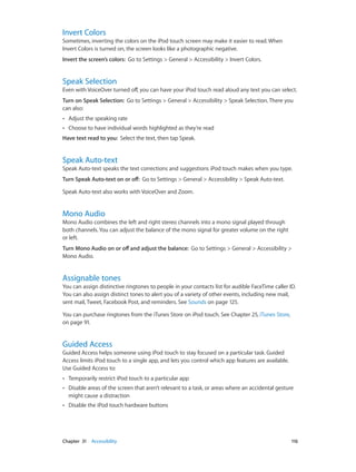 Invert Colors

Sometimes, inverting the colors on the iPod touch screen may make it easier to read. When
Invert Colors is turned on, the screen looks like a photographic negative.
Invert the screen’s colors:  Go to Settings > General > Accessibility > Invert Colors.

Speak Selection

Even with VoiceOver turned off, you can have your iPod touch read aloud any text you can select.
Turn on Speak Selection:  Go to Settings > General > Accessibility > Speak Selection. There you
can also:
••

Adjust the speaking rate

••

Choose to have individual words highlighted as they’re read

Have text read to you:  Select the text, then tap Speak.

Speak Auto-text

Speak Auto-text speaks the text corrections and suggestions iPod touch makes when you type.
Turn Speak Auto-text on or off:  Go to Settings > General > Accessibility > Speak Auto-text.
Speak Auto-text also works with VoiceOver and Zoom.

Mono Audio

Mono Audio combines the left and right stereo channels into a mono signal played through
both channels. You can adjust the balance of the mono signal for greater volume on the right
or left.
Turn Mono Audio on or off and adjust the balance:  Go to Settings > General > Accessibility >
Mono Audio.

Assignable tones

You can assign distinctive ringtones to people in your contacts list for audible FaceTime caller ID.
You can also assign distinct tones to alert you of a variety of other events, including new mail,
sent mail, Tweet, Facebook Post, and reminders. See Sounds on page 125.
You can purchase ringtones from the iTunes Store on iPod touch. See Chapter 25, iTunes Store,
on page 91.

Guided Access

Guided Access helps someone using iPod touch to stay focused on a particular task. Guided
Access limits iPod touch to a single app, and lets you control which app features are available.
Use Guided Access to:
••
••

Disable areas of the screen that aren’t relevant to a task, or areas where an accidental gesture
might cause a distraction

••

	

Temporarily restrict iPod touch to a particular app

Disable the iPod touch hardware buttons

Chapter 31    Accessibility	

116

 