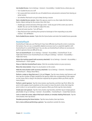 Use Guided Access:  Go to Settings > General > Accessibility > Guided Access, where you can:
••

Turn Guided Access on or off

••

Set a passcode that controls the use of Guided Access and prevents someone from leaving an
active session

••

Set whether iPod touch can go to sleep during a session

Start a Guided Access session:  Open the app you want to run, then triple-click the Home
button. Adjust settings for the session, then click Start.
••

Disable app controls and areas of the app screen:  Circle any part of the screen you want to
disable. You can use the handles to adjust the area.

••

Ignore all screen touches:  Turn off Touch.

••

Keep iPod touch from switching from portrait to landscape or from responding to any other
motions:  Turn off Motion.

End a Guided Access session:  Triple-click the Home button and enter the Guided Access passcode.

AssistiveTouch

AssistiveTouch helps you use iPod touch if you have difficulty touching the screen or pressing
the buttons. You can use a compatible adaptive accessory (such as a joystick) together with
AssistiveTouch to control iPod touch. You can also use AssistiveTouch without an accessory to
perform gestures that are difficult for you.
Turn on AssistiveTouch:  Go to Settings > General > Accessibility > AssistiveTouch. To set
Triple-click Home to turn AssistiveTouch on or off, go to Settings > General > Accessibility >
Triple-click Home.
Adjust the tracking speed (with accessory attached):  Go to Settings > General > Accessibility >
AssistiveTouch > Touch speed.
Show or hide the AssistiveTouch menu:  Click the secondary button on your accessory.
Move the menu button:  Drag it to any location on the screen.
Hide the menu button (with accessory attached):  Go to Settings > General > Accessibility >
AssistiveTouch > Always Show Menu.
Perform a swipe or drag that uses 2, 3, 4, or 5 fingers:  Tap the menu button, tap Gestures, and
then tap the number of digits needed for the gesture. When the corresponding circles appear
on the screen, flick or drag in the direction required by the gesture. When you finish, tap the
menu button.
Perform a pinch gesture:  Tap the menu button, tap Favorites, and then tap Pinch. When the
pinch circles appear, touch anywhere on the screen to move the pinch circles, then drag the
pinch circles in or out to perform a pinch gesture. When you finish, tap the menu button.
Create your own gesture:  Tap the menu button, tap Favorites, and then tap an empty gesture
placeholder. Or go to Settings > General > Accessibility > AssistiveTouch > Create New Gesture.
Lock or rotate the screen, adjust iPod touch volume, or simulate shaking iPod touch:  Tap the
menu button, then tap Device.
Simulate pressing the Home button:  Tap the menu button, then tap Home.
Exit a menu without performing a gesture:  Tap anywhere outside the menu.

	

Chapter 31    Accessibility	

117

 