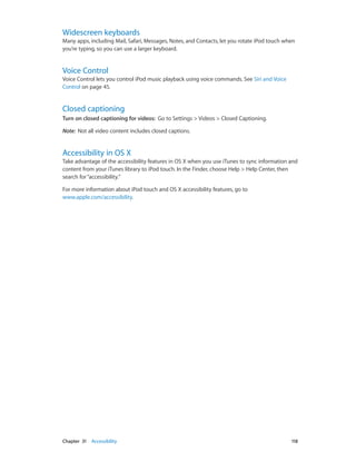 Widescreen keyboards

Many apps, including Mail, Safari, Messages, Notes, and Contacts, let you rotate iPod touch when
you’re typing, so you can use a larger keyboard.

Voice Control

Voice Control lets you control iPod music playback using voice commands. See Siri and Voice
Control on page 45.

Closed captioning
Turn on closed captioning for videos:  Go to Settings > Videos > Closed Captioning.
Note:  Not all video content includes closed captions.

Accessibility in OS X

Take advantage of the accessibility features in OS X when you use iTunes to sync information and
content from your iTunes library to iPod touch. In the Finder, choose Help > Help Center, then
search for “accessibility.”
For more information about iPod touch and OS X accessibility features, go to
www.apple.com/accessibility.

	

Chapter 31    Accessibility	

118

 
