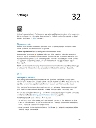 32

Settings

Settings lets you configure iPod touch, set app options, add accounts, and set other preferences.
See other chapters for information about settings for the built-in apps. For example, for Safari
settings, see Chapter 15, Safari, on page 71.

Airplane mode

Airplane mode disables the wireless features in order to reduce potential interference with
aircraft operation and other electrical equipment.
Turn on airplane mode:  Go to Settings and turn on airplane mode.
When airplane mode is on,  appears in the status bar at the top of the screen. No Wi-Fi or
Bluetooth signals are emitted from iPod touch. You won’t be able to use apps or features that
depend on these signals, such as connecting to the Internet. If allowed by the aircraft operator
and applicable laws and regulations, you can use iPod touch and apps that don’t require
these signals.
If Wi-Fi is available and allowed by the aircraft operator and applicable laws and regulations, go
to Settings > Wi-Fi to turn it on. You can also turn on Bluetooth in Settings > Bluetooth.

Wi-Fi
Joining Wi-Fi networks
Wi-Fi settings determine whether iPod touch uses local Wi-Fi networks to connect to the
Internet. When iPod touch is joined to a Wi-Fi network, the Wi-Fi icon  in the status bar at the
top of the screen shows signal strength. The more bars you see, the stronger the signal.
Once you join a Wi-Fi network, iPod touch connects to it whenever the network is in range. If
more than one previously used network is in range, iPod touch joins the one last used.
You can also use iPod touch to set up a new AirPort base station that provides Wi-Fi services to
your home or office. See Setting up an AirPort base station on page 120.
Turn Wi-Fi on or off:  Go to Settings > Wi-Fi. You can:
••

Set iPod touch to ask if you want to join a new network:  Turn “Ask to Join Networks” on or off.
If “Ask to Join Networks” is off, you must manually join a network to connect to the Internet
when a previously used network isn’t available.

••

Forget a network, so iPod touch doesn’t join it:  Tap
Then tap “Forget this Network.”

		

 next to a network you’ve joined before.

119

 