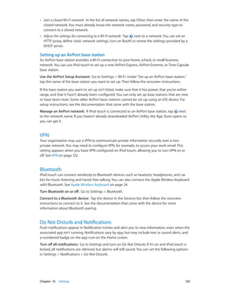 ••

Join a closed Wi-Fi network:  In the list of network names, tap Other, then enter the name of the
closed network. You must already know the network name, password, and security type to
connect to a closed network.

••

Adjust the settings for connecting to a Wi-Fi network:  Tap  next to a network. You can set an
HTTP proxy, define static network settings, turn on BootP, or renew the settings provided by a
DHCP server.

Setting up an AirPort base station
An AirPort base station provides a Wi-Fi connection to your home, school, or small business
network. You can use iPod touch to set up a new AirPort Express, AirPort Extreme, or Time Capsule
base station.
Use the AirPort Setup Assistant:  Go to Settings > Wi-Fi. Under “Set up an AirPort base station,”
tap the name of the base station you want to set up. Then follow the onscreen instructions.
If the base station you want to set up isn’t listed, make sure that it has power, that you’re within
range, and that it hasn’t already been configured. You can only set up base stations that are new
or have been reset. Some older AirPort base stations cannot be set up using an iOS device. For
setup instructions, see the documentation that came with the base station.
Manage an AirPort network:  If iPod touch is connected to an AirPort base station, tap
next
to the network name. If you haven’t already downloaded AirPort Utility, the App Store opens so
you can get it.

VPN

Your organization may use a VPN to communicate private information securely over a nonprivate network. You may need to configure VPN, for example, to access your work email. This
setting appears when you have VPN configured on iPod touch, allowing you to turn VPN on or
off. See VPN on page 122.

Bluetooth

iPod touch can connect wirelessly to Bluetooth devices such as headsets, headphones, and car
kits for music listening and hands-free talking. You can also connect the Apple Wireless Keyboard
with Bluetooth. See Apple Wireless Keyboard on page 24.
Turn Bluetooth on or off:  Go to Settings > Bluetooth.
Connect to a Bluetooth device:  Tap the device in the Devices list, then follow the onscreen
instructions to connect to it. See the documentation that came with the device for more
information about Bluetooth pairing.

Do Not Disturb and Notifications

Push notifications appear in Notification Center and alert you to new information, even when the
associated app isn’t running. Notifications vary by app, but may include text or sound alerts, and
a numbered badge on the app icon on the Home screen.
Turn off all notifications:  Go to Settings and turn on Do Not Disturb. If it’s on and iPod touch is
locked, all notifications are silenced, but alarms will still sound. You can set the following options
in Settings > Notifications > Do Not Disturb:

	

Chapter 32    Settings	

120

 
