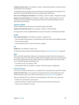 Change the device name:  Go to Settings > General > About, then tap Name. The device name is
used by both iTunes and iCloud.
To help Apple improve products and services, iPod touch sends diagnostic and usage data. This
data does not personally identify you but may include location information.
View or turn off diagnostic information:  Go to Settings > General > About > Diagnostics & Usage.
Restrict or reset Ad Tracking: Go to Settings > General > About > Advertising. Turn on Limit
Ad Tracking to prevent apps from accessing your iPod touch’s advertising identifier. For more
information, tap Learn More.

Software Update
Software Update lets you download and install iOS updates from Apple.
Update to the latest iOS version:  Go to Settings > General > Software Update.
If a newer version of iOS is available, follow the onscreen instructions to download and install it.

Usage
View usage information:  Go to Settings > General > Usage. You can:
••

View and delete iCloud backups, turn off backing up the Camera Roll, and buy additional storage

••

View each app’s storage

••

See the elapsed time since iPod touch has been charged

Siri
Enable Siri:  Go to Settings > General > Siri.
For information about using Siri and changing Siri settings, see Setting options for Siri on page 38.

VPN
VPNs used within organizations allow you to communicate private information securely over a
non-private network. You may need to configure VPN, for example, to access your work email. Ask
the network’s administrator for the settings necessary to configure VPN for your network. After
one or more VPN settings are defined you can:
••

Turn VPN on or off:  Go to Settings > VPN.

••

Switch between VPNs:  Go to Settings > General > VPN, then choose a configuration.

iTunes Wi-Fi Sync
You can sync iPod touch with iTunes on a computer that is connected to the same Wi-Fi network.
Enable iTunes Wi-Fi Sync:  To set up Wi-Fi syncing for the first time, connect iPod touch to the
computer that you want to sync with. For instructions see Syncing with iTunes on page 15.
After you configure Wi-Fi Sync, iPod touch automatically syncs with iTunes once a day, when:
••

iPod touch and your computer are both connected to the same Wi-Fi network, and

••

	

iPod touch is connected to a power source,

••

iTunes on your computer is running.

Chapter 32    Settings	

122

 
