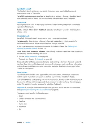 Spotlight Search
The Spotlight Search setting lets you specify the content areas searched by Search, and
rearrange the order of the results.
Set which content areas are searched by Search:  Go to Settings > General > Spotlight Search,
then select the items to search. You can also change the order of the result categories.

Auto-Lock
Locking iPod touch turns off the display in order to save the battery and prevent unintended
operation of iPod touch.
Set the amount of time before iPod touch locks:  Go to Settings > General > Auto-Lock, then
choose a time.

Passcode Lock
By default, iPod touch doesn’t require you to enter a passcode to unlock it.
Set a passcode:  Go to Settings > General > Passcode Lock and set a 4-digit passcode. To
increase security, turn off Simple Passcode and use a longer passcode.
If you forget your passcode, you must restore the iPod touch software. See Updating and
restoring iPod touch software on page 135.
Allow access when iPod touch is locked:  Go to Settings > General > Passcode Lock. You can use
the following without unlocking iPod touch:
••

Siri (see Setting options for Siri on page 38)

••

Passbook (see Chapter 13, Passbook, on page 68)

Erase data after ten failed passcode attempts:  Go to Settings > General > Passcode Lock and
tap Erase Data. After ten failed passcode attempts, all settings are reset, and all your information
and media are erased by removing the encryption key to the data (which is encrypted using
256-bit AES encryption).

Restrictions
You can set restrictions for some apps and for purchased content. For example, parents can
restrict explicit music from being seen on playlists, or prevent the installation of apps.
Turn on restrictions:  Go to Settings > General > Restrictions, then tap Enable Restrictions. You’ll
be asked to define a restrictions passcode that’s necessary in order to change the settings you
make. This is distinct from the passcode for unlocking iPod touch.
Important:  If you forget your restrictions passcode, you must restore the iPod touch software.
See Updating and restoring iPod touch software on page 135.
You can set restrictions for the following apps:
••
••

Camera (and apps that use the camera)

••

FaceTime

••

iTunes Store

••

iBookstore

••

	

Safari

Siri

Chapter 32    Settings	

123

 