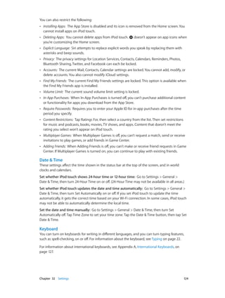 You can also restrict the following:
••

Installing Apps:  The App Store is disabled and its icon is removed from the Home screen. You
cannot install apps on iPod touch.

••

Deleting Apps:  You cannot delete apps from iPod touch.
you’re customizing the Home screen.

••

Explicit Language:  Siri attempts to replace explicit words you speak by replacing them with
asterisks and beep sounds.

••

Privacy:  The privacy settings for Location Services, Contacts, Calendars, Reminders, Photos,
Bluetooth Sharing, Twitter, and Facebook can each be locked.

••

Accounts:  The current Mail, Contacts, Calendar settings are locked. You cannot add, modify, or
delete accounts. You also cannot modify iCloud settings.

••

Find My Friends:  The current Find My Friends settings are locked. This option is available when
the Find My Friends app is installed.

••

Volume Limit:  The current sound volume limit setting is locked.

••

In-App Purchases:  When In-App Purchases is turned off, you can’t purchase additional content
or functionality for apps you download from the App Store.

••

Require Passwords:  Requires you to enter your Apple ID for in-app purchases after the time
period you specify.

••

Content Restrictions:  Tap Ratings For, then select a country from the list. Then set restrictions
for music and podcasts, books, movies, TV shows, and apps. Content that doesn’t meet the
rating you select won’t appear on iPod touch.

••

Multiplayer Games:  When Multiplayer Games is off, you can’t request a match, send or receive
invitations to play games, or add friends in Game Center.

••

Adding Friends:  When Adding Friends is off, you can’t make or receive friend requests in Game
Center. If Multiplayer Games is turned on, you can continue to play with existing friends.

doesn’t appear on app icons when

Date & Time
These settings affect the time shown in the status bar at the top of the screen, and in world
clocks and calendars.
Set whether iPod touch shows 24-hour time or 12-hour time:  Go to Settings > General >
Date & Time, then turn 24-Hour Time on or off. (24-Hour Time may not be available in all areas.)
Set whether iPod touch updates the date and time automatically:  Go to Settings > General >
Date & Time, then turn Set Automatically on or off. If you set iPod touch to update the time
automatically, it gets the correct time based on your Wi-Fi connection. In some cases, iPod touch
may not be able to automatically determine the local time.
Set the date and time manually:  Go to Settings > General > Date & Time, then turn Set
Automatically off. Tap Time Zone to set your time zone. Tap the Date & Time button, then tap Set
Date & Time.

Keyboard
You can turn on keyboards for writing in different languages, and you can turn typing features,
such as spell-checking, on or off. For information about the keyboard, see Typing on page 22.
For information about international keyboards, see Appendix A, International Keyboards, on
page 127.

	

Chapter 32    Settings	

124

 