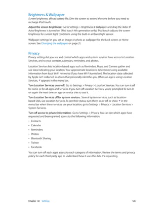 Brightness & Wallpaper

Screen brightness affects battery life. Dim the screen to extend the time before you need to
recharge iPod touch.
Adjust the screen brightness:  Go to Settings > Brightness & Wallpaper and drag the slider. If
Auto-Brightness is turned on (iPod touch 4th generation only), iPod touch adjusts the screen
brightness for current light conditions using the built-in ambient light sensor.
Wallpaper settings let you set an image or photo as wallpaper for the Lock screen or Home
screen. See Changing the wallpaper on page 21.

Privacy

Privacy settings let you see and control which apps and system services have access to Location
Services, and to your contacts, calendars, reminders, and photos.
Location Services lets location-based apps such as Reminders, Maps, and Camera gather and
use data indicating your location. Your approximate location is determined using available
information from local Wi-Fi networks (if you have Wi-Fi turned on). The location data collected
by Apple isn’t collected in a form that personally identifies you. When an app is using Location
Services, appears in the menu bar.
Turn Location Services on or off:  Go to Settings > Privacy > Location Services. You can turn it off
for some or for all apps and services. If you turn off Location Services, you’re prompted to turn it
on again the next time an app or service tries to use it.
Turn Location Services off for system services:  Several system services, such as locationbased iAds, use Location Services. To see their status, turn them on or off, or show in the
menu bar when these services use your location, go to Settings > Privacy > Location Services >
System Services.
Turn off access to private information:  Go to Settings > Privacy. You can see which apps have
requested and been granted access to the following information:
••

Contacts

••

Calendar

••

Reminders

••

Photos

••

Bluetooth Sharing

••

Twitter

••

Facebook

You can turn off each app’s access to each category of information. Review the terms and privacy
policy for each third-party app to understand how it uses the data it’s requesting.

	

Chapter 32    Settings	

126

 