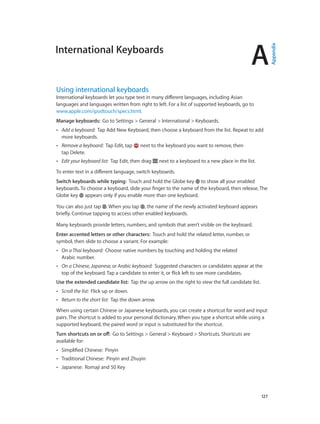 A

Using international keyboards

International keyboards let you type text in many different languages, including Asian
languages and languages written from right to left. For a list of supported keyboards, go to
www.apple.com/ipodtouch/specs.html.
Manage keyboards:  Go to Settings > General > International > Keyboards.
••

Add a keyboard:  Tap Add New Keyboard, then choose a keyboard from the list. Repeat to add
more keyboards.

••

Remove a keyboard:  Tap Edit, tap
tap Delete.

••

Edit your keyboard list:  Tap Edit, then drag

next to the keyboard you want to remove, then
next to a keyboard to a new place in the list.

To enter text in a different language, switch keyboards.
Switch keyboards while typing:  Touch and hold the Globe key to show all your enabled
keyboards. To choose a keyboard, slide your finger to the name of the keyboard, then release. The
Globe key appears only if you enable more than one keyboard.
You can also just tap . When you tap , the name of the newly activated keyboard appears
briefly. Continue tapping to access other enabled keyboards.
Many keyboards provide letters, numbers, and symbols that aren’t visible on the keyboard.
Enter accented letters or other characters:  Touch and hold the related letter, number, or
symbol, then slide to choose a variant. For example:
••

On a Thai keyboard:  Choose native numbers by touching and holding the related
Arabic number.

••

On a Chinese, Japanese, or Arabic keyboard:  Suggested characters or candidates appear at the
top of the keyboard. Tap a candidate to enter it, or flick left to see more candidates.

Use the extended candidate list:  Tap the up arrow on the right to view the full candidate list.
••

Scroll the list:  Flick up or down.

••

Return to the short list:  Tap the down arrow.

When using certain Chinese or Japanese keyboards, you can create a shortcut for word and input
pairs. The shortcut is added to your personal dictionary. When you type a shortcut while using a
supported keyboard, the paired word or input is substituted for the shortcut.
Turn shortcuts on or off:  Go to Settings > General > Keyboard > Shortcuts. Shortcuts are
available for:
••

Simplified Chinese:  Pinyin

••

Traditional Chinese:  Pinyin and Zhuyin

••

Japanese:  Romaji and 50 Key

		

127

Appendix

International Keyboards

 