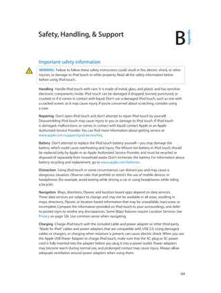 B

Important safety information
WARNING:  Failure to follow these safety instructions could result in fire, electric shock, or other
injuries, or damage to iPod touch or other property. Read all the safety information below
before using iPod touch.
Handling  Handle iPod touch with care. It is made of metal, glass, and plastic and has sensitive
electronic components inside. iPod touch can be damaged if dropped, burned, punctured, or
crushed, or if it comes in contact with liquid. Don’t use a damaged iPod touch, such as one with
a cracked screen, as it may cause injury. If you’re concerned about scratching, consider using
a case.
Repairing  Don’t open iPod touch and don’t attempt to repair iPod touch by yourself.
Disassembling iPod touch may cause injury to you or damage to iPod touch. If iPod touch
is damaged, malfunctions, or comes in contact with liquid, contact Apple or an Apple
Authorized Service Provider. You can find more information about getting service at
www.apple.com/support/ipod/service/faq.
Battery  Don’t attempt to replace the iPod touch battery yourself—you may damage the
battery, which could cause overheating and injury. The lithium-ion battery in iPod touch should
be replaced only by Apple or an Apple Authorized Service Provider, and must be recycled or
disposed of separately from household waste. Don’t incinerate the battery. For information about
battery recycling and replacement, go to www.apple.com/batteries.
Distraction  Using iPod touch in some circumstances can distract you and may cause a
dangerous situation. Observe rules that prohibit or restrict the use of mobile devices or
headphones (for example, avoid texting while driving a car or using headphones while riding
a bicycle).
Navigation  Maps, directions, Flyover, and location-based apps depend on data services.
These data services are subject to change and may not be available in all areas, resulting in
maps, directions, Flyover, or location-based information that may be unavailable, inaccurate, or
incomplete. Compare the information provided on iPod touch to your surroundings, and defer
to posted signs to resolve any discrepancies. Some Maps features require Location Services. See
Privacy on page 126. Use common sense when navigating.
Charging  Charge iPod touch with the included cable and power adapter or other third-party
“Made for iPod” cables and power adapters that are compatible with USB 2.0. Using damaged
cables or chargers, or charging when moisture is present, can cause electric shock. When you use
the Apple USB Power Adapter to charge iPod touch, make sure that the AC plug or AC power
cord is fully inserted into the adapter before you plug it into a power outlet. Power adapters
may become warm during normal use, and prolonged contact may cause injury. Always allow
adequate ventilation around power adapters when using them.

		

129

Appendix

Safety, Handling, & Support

 