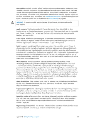 Hearing loss  Listening to sound at high volumes may damage your hearing. Background noise,
as well as continued exposure to high volume levels, can make sounds seem quieter than they
actually are. Use only compatible receivers, earbuds, headphones, speakerphones, or earpieces
with your device. Turn on the audio and check the volume before inserting anything in your ear.
For more information about hearing loss, see www.apple.com/sound. For information about how
to set a maximum volume limit on iPod touch, see Music settings on page 46.
WARNING:  To prevent possible hearing damage, do not listen at high volume levels for
long periods.
Apple headsets  The headsets sold with iPhone 4S or later in China (identifiable by dark
insulating rings on the plug) are designed to comply with Chinese standards and are compatible
with iPhone 4S or later, iPad 2 or later, and iPod touch 5th generation. Use only compatible
headsets with your device.
Radio signals  iPod touch uses radio signals to connect to wireless networks. For information
about the amount of power used to transmit these signals, and about steps you can take to
minimize exposure, see Settings > General > About > Legal > RF Exposure.
Radio frequency interference  Observe signs and notices that prohibit or restrict the use of
electronic devices (for example, in healthcare facilities or blasting areas). Although iPod touch
is designed, tested, and manufactured to comply with regulations governing radio frequency
emissions, such emissions from iPod touch can negatively affect the operation of other electronic
equipment, causing them to malfunction. Turn off iPod touch or use Airplane Mode to turn off
the iPod touch wireless transmitters when use is prohibited, such as while traveling in aircraft, or
when asked to do so by authorities.
Medical devices  iPod touch contains radios that emit electromagnetic fields. These
electromagnetic fields may interfere with pacemakers or other medical devices. If you wear
a pacemaker, maintain at least 6 inches (approximately 15 cm) of separation between your
pacemaker and iPod touch. If you suspect iPod touch is interfering with your pacemaker or any
other medical device, stop using iPod touch and consult your physician for information specific
to your medical device. iPod touch has magnets near the bottom, and the included headphones
also have magnets in the earbuds, which may interfere with pacemakers, defibrillators or other
medical devices. Maintain at least 6 inches (approximately 15 cm) of separation between your
pacemaker or defibrillator and iPod touch or the earbuds.
Medical conditions  If you have any other medical condition that you believe could be affected
by iPod touch (for example, seizures, blackouts, eyestrain, or headaches), consult with your
physician prior to using iPod touch.
Explosive atmospheres  Do not charge or use iPod touch in any area with a potentially explosive
atmosphere, such as at a fueling area, or in areas where the air contains chemicals or particles
(such as grain, dust, or metal powders). Obey all signs and instructions.
Repetitive motion  When you perform repetitive activities such as typing or playing games on
iPod touch, you may experience occasional discomfort in your hands, arms, wrists, shoulders,
neck, or other parts of your body. If you experience discomfort, stop using iPod touch and
consult a physician.
High-consequence activities  This device is not intended for use where the failure of the device
could lead to death, personal injury, or severe environmental damage.

	

Appendix B    Safety, Handling, & Support	

130

 