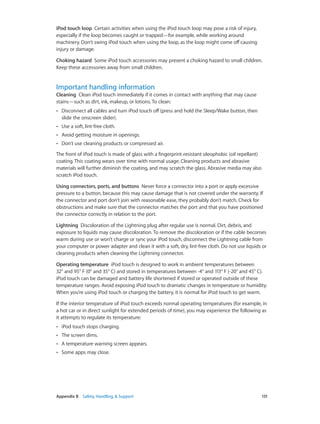 iPod touch loop  Certain activities when using the iPod touch loop may pose a risk of injury,
especially if the loop becomes caught or trapped—for example, while working around
machinery. Don’t swing iPod touch when using the loop, as the loop might come off causing
injury or damage.
Choking hazard  Some iPod touch accessories may present a choking hazard to small children.
Keep these accessories away from small children.

Important handling information

Cleaning  Clean iPod touch immediately if it comes in contact with anything that may cause
stains—such as dirt, ink, makeup, or lotions. To clean:
••

Disconnect all cables and turn iPod touch off (press and hold the Sleep/Wake button, then
slide the onscreen slider).

••

Use a soft, lint-free cloth.

••

Avoid getting moisture in openings.

••

Don’t use cleaning products or compressed air.

The front of iPod touch is made of glass with a fingerprint-resistant oleophobic (oil repellant)
coating. This coating wears over time with normal usage. Cleaning products and abrasive
materials will further diminish the coating, and may scratch the glass. Abrasive media may also
scratch iPod touch.
Using connectors, ports, and buttons  Never force a connector into a port or apply excessive
pressure to a button, because this may cause damage that is not covered under the warranty. If
the connector and port don’t join with reasonable ease, they probably don’t match. Check for
obstructions and make sure that the connector matches the port and that you have positioned
the connector correctly in relation to the port.
Lightning  Discoloration of the Lightning plug after regular use is normal. Dirt, debris, and
exposure to liquids may cause discoloration. To remove the discoloration or if the cable becomes
warm during use or won’t charge or sync your iPod touch, disconnect the Lightning cable from
your computer or power adapter and clean it with a soft, dry, lint-free cloth. Do not use liquids or
cleaning products when cleaning the Lightning connector.
Operating temperature  iPod touch is designed to work in ambient temperatures between
32° and 95° F (0° and 35° C) and stored in temperatures between -4° and 113° F (-20° and 45° C).
iPod touch can be damaged and battery life shortened if stored or operated outside of these
temperature ranges. Avoid exposing iPod touch to dramatic changes in temperature or humidity.
When you’re using iPod touch or charging the battery, it is normal for iPod touch to get warm.
If the interior temperature of iPod touch exceeds normal operating temperatures (for example, in
a hot car or in direct sunlight for extended periods of time), you may experience the following as
it attempts to regulate its temperature:
••
••

The screen dims.

••

A temperature warning screen appears.

••

	

iPod touch stops charging.

Some apps may close.

Appendix B    Safety, Handling, & Support	

131

 