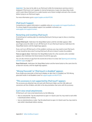 Important:  You may not be able to use iPod touch while the temperature warning screen is
displayed. If iPod touch can’t regulate its internal temperature, it goes into deep sleep mode
until it cools. Move iPod touch to a cooler location out of direct sunlight and wait a few minutes
before trying to use iPod touch again.
For more information, go to support.apple.com/kb/HT2101.

iPod touch Support

Comprehensive support information is available online at www.apple.com/support/ipodtouch.
To contact Apple for personalized support (not available in all areas), see
www.apple.com/support/contact.

Restarting and resetting iPod touch

If something isn’t working right, try restarting iPod touch, forcing an app to close, or resetting
iPod touch.
Restart iPod touch:  Hold down the Sleep/Wake button until the red slider appears. Slide
your finger across the slider to turn off iPod touch. To turn iPod touch back on, hold down the
Sleep/Wake button until the Apple logo appears.
If you can’t turn off iPod touch or if the problem continues, you may need to reset iPod touch.
A reset should be done only if turning iPod touch off and on doesn’t resolve the problem.
Force an app to close:  Hold down the Sleep/Wake button for a few seconds until a red slider
appears, then hold down the Home button until the app quits.
You can also remove an app from the recents list to force it to close. See Opening and switching
between apps on page 17.
Reset iPod touch:  Hold down the Sleep/Wake button and the Home button at the same time for
at least ten seconds, until the Apple logo appears.

“Wrong Passcode” or “iPod touch is disabled” appears

If you forget your passcode or iPod touch displays an alert that it is disabled, see “iOS: Wrong
passcode results in red disabled screen” at support.apple.com/kb/HT1212.

“This accessory is not supported by iPod touch” appears

The accessory you attached may not work with iPod touch. Make sure the USB cable and
connectors are free of debris, and refer to the documentation that came with the accessory.

Can’t view email attachments

If iPod touch can’t view email attachments, try the following:
••

••

	

View an attached file:  Tap the attachment to open it in Quick Look. You may need to wait while
it downloads before viewing.
Save an attached photo or video:  Tap the attachment to open it in Quick Look. You may need to
wait while it downloads before viewing.

Appendix B    Safety, Handling, & Support	

132

 