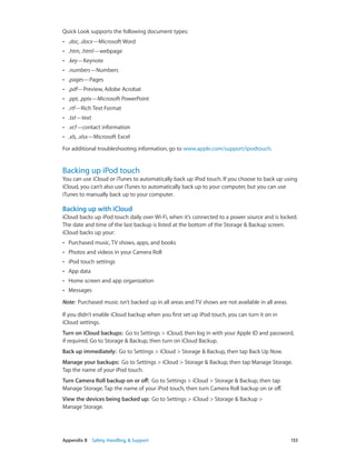 Quick Look supports the following document types:
••

.doc, .docx—Microsoft Word

••

.htm, .html—webpage

••

.key—Keynote

••

.numbers—Numbers

••

.pages—Pages

••

.pdf—Preview, Adobe Acrobat

••

.ppt, .pptx—Microsoft PowerPoint

••

.rtf—Rich Text Format

••

.txt—text

••

.vcf—contact information

••

.xls, .xlsx—Microsoft Excel

For additional troubleshooting information, go to www.apple.com/support/ipodtouch.

Backing up iPod touch

You can use iCloud or iTunes to automatically back up iPod touch. If you choose to back up using
iCloud, you can’t also use iTunes to automatically back up to your computer, but you can use
iTunes to manually back up to your computer.

Backing up with iCloud
iCloud backs up iPod touch daily over Wi-Fi, when it’s connected to a power source and is locked.
The date and time of the last backup is listed at the bottom of the Storage & Backup screen.
iCloud backs up your:
••

Purchased music, TV shows, apps, and books

••

Photos and videos in your Camera Roll

••

iPod touch settings

••

App data

••

Home screen and app organization

••

Messages

Note:  Purchased music isn’t backed up in all areas and TV shows are not available in all areas.
If you didn’t enable iCloud backup when you first set up iPod touch, you can turn it on in
iCloud settings.
Turn on iCloud backups:  Go to Settings > iCloud, then log in with your Apple ID and password,
if required. Go to Storage & Backup, then turn on iCloud Backup.
Back up immediately:  Go to Settings > iCloud > Storage & Backup, then tap Back Up Now.
Manage your backups:  Go to Settings > iCloud > Storage & Backup, then tap Manage Storage.
Tap the name of your iPod touch.
Turn Camera Roll backup on or off:  Go to Settings > iCloud > Storage & Backup, then tap
Manage Storage. Tap the name of your iPod touch, then turn Camera Roll backup on or off.
View the devices being backed up:  Go to Settings > iCloud > Storage & Backup >
Manage Storage.

	

Appendix B    Safety, Handling, & Support	

133

 