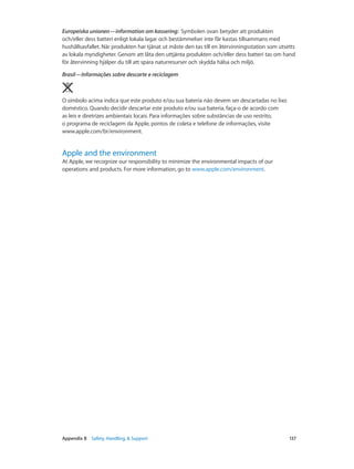 Europeiska unionen—information om kassering:  Symbolen ovan betyder att produkten
och/eller dess batteri enligt lokala lagar och bestämmelser inte får kastas tillsammans med
hushållsavfallet. När produkten har tjänat ut måste den tas till en återvinningsstation som utsetts
av lokala myndigheter. Genom att låta den uttjänta produkten och/eller dess batteri tas om hand
för återvinning hjälper du till att spara naturresurser och skydda hälsa och miljö.
Brasil—Informações sobre descarte e reciclagem

O símbolo acima indica que este produto e/ou sua bateria não devem ser descartadas no lixo
doméstico. Quando decidir descartar este produto e/ou sua bateria, faça-o de acordo com
as leis e diretrizes ambientais locais. Para informações sobre substâncias de uso restrito,
o programa de reciclagem da Apple, pontos de coleta e telefone de informações, visite
www.apple.com/br/environment.

Apple and the environment

At Apple, we recognize our responsibility to minimize the environmental impacts of our
operations and products. For more information, go to www.apple.com/environment.

	

Appendix B    Safety, Handling, & Support	

137

 