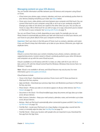 Managing content on your iOS devices

You can transfer information and files between your iOS devices and computers using iCloud
or iTunes.
••

iCloud stores your photos, apps, contacts, calendars, and more, and wirelessly pushes them to
your devices, keeping everything up to date. See iCloud below.

••

iTunes syncs music, video, photos, and more between your computer and iPod touch. You can
connect iPod touch to your computer using USB, or set it up to sync wirelessly using Wi-Fi.
Changes you make on one device are copied to the other when you sync. You can also use
iTunes to copy a file to iPod touch for use with an app, or to copy a document you’ve created
on iPod touch to your computer. See Syncing with iTunes on page 15.

You can use iCloud, iTunes, or both, depending on your needs. For example, you can use
Photo Stream to automatically put photos you take with iPod touch on all of your devices, and
use iTunes to sync photo albums from your computer to iPod touch.
Important:  Don’t sync items in the Info pane of iTunes (such as contacts, calendars, and notes)
if you use iCloud to keep that information up to date on your devices. Otherwise, you might see
duplicate items.

iCloud

iCloud is a service that stores your content, including music, photos, contacts, calendars, and
supported documents. Content stored in iCloud is wirelessly pushed to your other iOS devices
and computers set up with the same iCloud account.
iCloud is available on an iOS device with iOS 5 or later, on a Mac with OS X Lion v10.7.2 or
later, and on a PC with the iCloud Control Panel for Windows (Windows Vista Service Pack 2 or
Windows 7 required).
Note:  iCloud is not available in all areas, and iCloud features may vary by area. For more
information, go to www.apple.com/icloud.
iCloud features include:
••

••

Apps and Books—Download your previous App Store and iBookstore purchases to iPod touch
for free, any time.

••

Photo Stream—Photos you take on one device appear on all your other devices. See Photo
Stream on page 59.

••

Documents in the Cloud—For iCloud-enabled apps, keep documents and app data up to date
across all your devices.

••

Mail, Contacts, Calendars—Keep your mail contacts, calendars, notes, and reminders up to date
across all your devices.

••

Backup—Back up iPod touch automatically when connected to power and Wi-Fi. See Backing
up iPod touch on page 133.

••

Find My iPod—Locate your iPod touch on a map, display a message, play a sound, lock the
screen, or remotely wipe the data. See Find My iPod on page 33.

••

	

iTunes in the Cloud—Download your previous iTunes music and TV show purchases to
iPod touch for free, anytime.

Find My Friends—Share your location with people who are important to you. Download the
free app from the App Store.

Chapter 2    Getting Started	

14

 