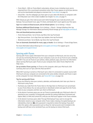 ••

iTunes Match—With an iTunes Match subscription, all your music, including music you’ve
imported from CDs or purchased somewhere other than iTunes, appears on all of your devices
and can be downloaded and played on demand. See iTunes Match on page 45.

••

iCloud Tabs—See the webpages you have open on your other iOS devices or computers with
OS X Mountain Lion v10.8 or later installed. See Chapter 15, Safari, on page 71.

With iCloud, you get a free mail account and 5 GB of storage for your mail, documents, and
backups. Your purchased music, apps, TV shows, and books don’t count against your free space.
Sign in or create an iCloud account, and set iCloud options:  Go to Settings > iCloud.
Purchase additional iCloud storage:  Go to Settings > iCloud > Storage & Backup, then tap
Manage Storage. For information about purchasing iCloud storage, go to help.apple.com/icloud.
View and download previous purchase: 
••

iTunes Store purchases: Go to iTunes, tap More, then tap Purchased.

••

App Store purchases: Go to App Store, tap Updates, then tap Purchased.

••

iBookstore purchases: Go to iBooks, tap Store, then tap Purchased.

Turn on Automatic Downloads for music, apps, or books:  Go to Settings > iTunes & App Stores.
For more information about iCloud, go to www.apple.com/icloud. For support, go to
www.apple.com/support/icloud.

Syncing with iTunes

Syncing with iTunes copies information from your computer to iPod touch, and vice versa. You
can sync by connecting iPod touch to your computer, or you can set up iTunes to sync wirelessly
with Wi-Fi. You can set iTunes to sync photos, videos, podcasts, apps, and more. For information
about syncing iPod touch, open iTunes on your computer, then select iTunes Help from the
Help menu.
Set up wireless iTunes syncing:  In iTunes on the computer, select your iPod touch, click
Summary, then turn on “Sync with this iPod over Wi-Fi.”
When Wi-Fi syncing is turned on, iPod touch syncs when it’s connected to a power source, both
iPod touch and your computer are connected to the same wireless network, and iTunes is open
on the computer. For more information, see iTunes Wi-Fi Sync on page 122.
Tips for syncing with iTunes
•• If you use iCloud to store your contacts, calendars, and bookmarks, don’t also sync them to
iPod touch using iTunes.
••

••

In the device’s Summary pane, you can set iTunes to automatically sync iPod touch when it’s
attached to your computer. To temporarily override this setting, hold down Command and
Option (Mac) or Shift and Control (PC) until you see iPod touch appear in the iTunes window.

••

	

Purchases you make from the iTunes Store or the App Store on iPod touch are synced back
to your iTunes library. You can also purchase or download content and apps from the iTunes
Store on your computer, and then sync them to iPod touch.

In the device’s Summary pane, select “Encrypt iPod backup” if you want to encrypt the
information stored on your computer when iTunes makes a backup. Encrypted backups are
indicated by a lock icon , and a password is required to restore the backup. If you don’t
select this option, other passwords (such as those for mail accounts) aren’t included in the
backup and will have to be reentered if you use the backup to restore iPod touch.

Chapter 2    Getting Started	

15

 