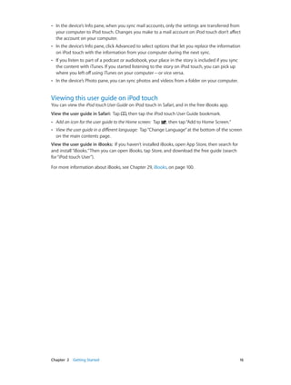 ••

In the device’s Info pane, when you sync mail accounts, only the settings are transferred from
your computer to iPod touch. Changes you make to a mail account on iPod touch don’t affect
the account on your computer.

••

In the device’s Info pane, click Advanced to select options that let you replace the information
on iPod touch with the information from your computer during the next sync.

••

If you listen to part of a podcast or audiobook, your place in the story is included if you sync
the content with iTunes. If you started listening to the story on iPod touch, you can pick up
where you left off using iTunes on your computer—or vice versa.

••

In the device’s Photo pane, you can sync photos and videos from a folder on your computer.

Viewing this user guide on iPod touch

You can view the iPod touch User Guide on iPod touch in Safari, and in the free iBooks app.
View the user guide in Safari:  Tap

, then tap the iPod touch User Guide bookmark.

••

Add an icon for the user guide to the Home screen:  Tap

, then tap “Add to Home Screen.”

••

View the user guide in a different language:  Tap “Change Language” at the bottom of the screen
on the main contents page.

View the user guide in iBooks:  If you haven’t installed iBooks, open App Store, then search for
and install “iBooks.” Then you can open iBooks, tap Store, and download the free guide (search
for “iPod touch User”).
For more information about iBooks, see Chapter 29, iBooks, on page 100.

	

Chapter 2    Getting Started	

16

 