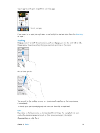 Tap an app to use it again. Swipe left to see more apps.

Recently used apps

If you have a lot of apps, you might want to use Spotlight to find and open them. See Searching
on page 27.

Scrolling
Drag up or down to scroll. On some screens, such as webpages, you can also scroll side to side.
Dragging your finger to scroll won’t choose or activate anything on the screen.

Flick to scroll quickly.

You can wait for the scrolling to come to a stop, or touch anywhere on the screen to stop
it immediately.
To quickly go to the top of a page, tap the status bar at the top of the screen.

Lists
Depending on the list, choosing an item can do different things—for example, it may open
another list, play a song, open an email, or show someone’s contact information.
Choose an item in a list:  Tap it.

	

Chapter 3    Basics	

18

 