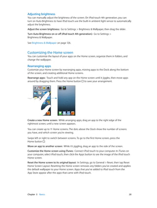 Adjusting brightness
You can manually adjust the brightness of the screen. On iPod touch 4th generation, you can
turn on Auto-Brightness to have iPod touch use the built-in ambient light sensor to automatically
adjust the brightness.
Adjust the screen brightness:  Go to Settings > Brightness & Wallpaper, then drag the slider.
Turn Auto-Brightness on or off (iPod touch 4th generation):  Go to Settings >
Brightness & Wallpaper.
See Brightness & Wallpaper on page 126.

Customizing the Home screen

You can customize the layout of your apps on the Home screen, organize them in folders, and
change the wallpaper.

Rearranging apps
Customize your Home screen by rearranging apps, moving apps to the Dock along the bottom
of the screen, and creating additional Home screens.
Rearrange apps:  Touch and hold any app on the Home screen until it jiggles, then move apps
around by dragging them. Press the Home button to save your arrangement.

Create a new Home screen:  While arranging apps, drag an app to the right edge of the
rightmost screen, until a new screen appears.
You can create up to 11 Home screens. The dots above the Dock show the number of screens
you have, and which screen you’re viewing.
Swipe left or right to switch between screens. To go to the first Home screen, press the
Home button .
Move an app to another screen:  While it’s jiggling, drag an app to the side of the screen.
Customize the Home screen using iTunes:  Connect iPod touch to your computer. In iTunes on
your computer, select iPod touch, then click the Apps button to see the image of the iPod touch
Home screen.
Reset the Home screen to its original layout:  In Settings, go to General > Reset, then tap Reset
Home Screen Layout. Resetting the Home screen removes any folders you’ve created and applies
the default wallpaper to your Home screen. Apps that you’ve added to iPod touch from the
App Store appear after the apps that came with iPod touch.

	

Chapter 3    Basics	

20

 