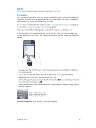 Typing

The onscreen keyboard lets you type when you need to enter text.

Entering text
Use the onscreen keyboard to enter text, such as contact information, mail, and web addresses.
Depending on the app and the language you’re using, the keyboard may correct misspellings,
predict what you’re typing, and even learn as you use it.
You can also use an Apple Wireless Keyboard to type. See Apple Wireless Keyboard on page 24.
To use dictation instead of typing, see Dictation on page 25.
Enter text:  Tap a text field to bring up the keyboard, then tap keys on the keyboard.
As you type, each letter appears above your thumb or finger. If you touch the wrong key, you
can slide your finger to the correct key. The letter isn’t entered until you release your finger from
the key.

••

Type uppercase: Tap the Shift key
then slide to a letter.

before tapping a letter. Or touch and hold the Shift key,

••

Turn on caps lock: Double-tap the Shift key . To turn caps lock off, tap the Shift key.

••

Quickly type a period and space: Double-tap the space bar.

••

Enter numbers, punctuation, or symbols: Tap the Number key
and symbols, tap the Symbol key .

••

Enter accented letters or other alternate characters: Touch and hold a key, then slide to choose
one of the options.

. To see additional punctuation

To type an alternate character,
touch and hold a key, then slide
to choose one of the options.

Set options for typing:  Go to Settings > General > Keyboard.

	

Chapter 3    Basics	

22

 