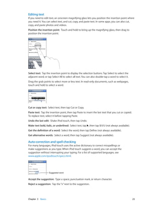 Editing text
If you need to edit text, an onscreen magnifying glass lets you position the insertion point where
you need it. You can select text, and cut, copy, and paste text. In some apps, you can also cut,
copy, and paste photos and videos.
Position the insertion point:  Touch and hold to bring up the magnifying glass, then drag to
position the insertion point.

Select text:  Tap the insertion point to display the selection buttons. Tap Select to select the
adjacent word, or tap Select All to select all text. You can also double-tap a word to select it.
Drag the grab points to select more or less text. In read-only documents, such as webpages,
touch and hold to select a word.

Cut or copy text:  Select text, then tap Cut or Copy.
Paste text:  Tap the insertion point, then tap Paste to insert the last text that you cut or copied.
To replace text, select it before tapping Paste.
Undo the last edit:  Shake iPod touch, then tap Undo.
Make text bold, italic, or underlined:  Select text, tap , then tap B/I/U (not always available).
Get the definition of a word:  Select the word, then tap Define (not always available).
Get alternative words:  Select a word, then tap Suggest (not always available).

Auto-correction and spell checking
For many languages, iPod touch uses the active dictionary to correct misspellings or
make suggestions as you type. When iPod touch suggests a word, you can accept the
suggestion without interrupting your typing. For a list of supported languages, see
www.apple.com/ipodtouch/specs.html.

Suggested word

Accept the suggestion:  Type a space, punctuation mark, or return character.
Reject a suggestion:  Tap the “x” next to the suggestion.

	

Chapter 3    Basics	

23

 