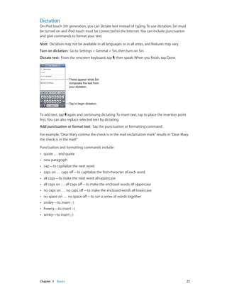 Dictation

On iPod touch 5th generation, you can dictate text instead of typing. To use dictation, Siri must
be turned on and iPod touch must be connected to the Internet. You can include punctuation
and give commands to format your text.
Note:  Dictation may not be available in all languages or in all areas, and features may vary.
Turn on dictation:  Go to Settings > General > Siri, then turn on Siri.
Dictate text:  From the onscreen keyboard, tap , then speak. When you finish, tap Done.

These appear while Siri
composes the text from
your dictation.

Tap to begin dictation.

To add text, tap again and continuing dictating. To insert text, tap to place the insertion point
first. You can also replace selected text by dictating.
Add punctuation or format text:  Say the punctuation or formatting command.
For example, “Dear Mary comma the check is in the mail exclamation mark” results in “Dear Mary,
the check is in the mail!”
Punctuation and formatting commands include:
••

new paragraph

••

cap—to capitalize the next word

••

caps on … caps off—to capitalize the first character of each word

••

all caps—to make the next word all uppercase

••

all caps on … all caps off—to make the enclosed words all uppercase

••

no caps on … no caps off—to make the enclosed words all lowercase

••

no space on … no space off—to run a series of words together

••

smiley—to insert :-)

••

frowny—to insert :-(

••

	

quote … end quote

••

winky—to insert ;-)

Chapter 3    Basics	

25

 