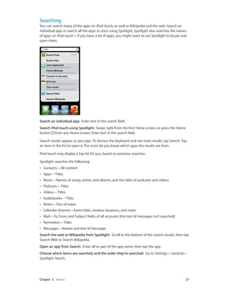 Searching

You can search many of the apps on iPod touch, as well as Wikipedia and the web. Search an
individual app, or search all the apps at once using Spotlight. Spotlight also searches the names
of apps on iPod touch—if you have a lot of apps, you might want to use Spotlight to locate and
open them.

Search an individual app:  Enter text in the search field.
Search iPod touch using Spotlight:  Swipe right from the first Home screen, or press the Home
button from any Home screen. Enter text in the search field.
Search results appear as you type. To dismiss the keyboard and see more results, tap Search. Tap
an item in the list to open it. The icons let you know which apps the results are from.
iPod touch may display a top hit for you, based on previous searches.
Spotlight searches the following:
••

Contacts—All content

••

Apps—Titles

••

Music—Names of songs, artists, and albums, and the titles of podcasts and videos

••

Podcasts—Titles

••

Videos—Titles

••

Audiobooks—Titles

••

Notes—Text of notes

••

Calendar (Events)—Event titles, invitees, locations, and notes

••

Mail—To, From, and Subject fields of all accounts (the text of messages isn’t searched)

••

Reminders—Titles

••

Messages—Names and text of messages

Search the web or Wikipedia from Spotlight:  Scroll to the bottom of the search results, then tap
Search Web or Search Wikipedia.
Open an app from Search:  Enter all or part of the app name, then tap the app.
Choose which items are searched, and the order they’re searched:  Go to Settings > General >
Spotlight Search.

	

Chapter 3    Basics	

27

 