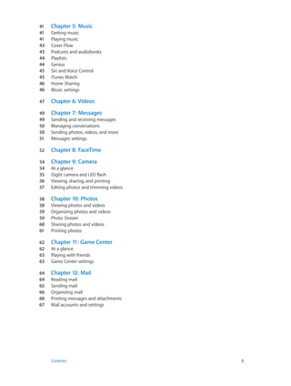 41	
41	
41	
43	
43	
44	
44	
45	
45	
46	
46	
47	

Chapter 6:  Videos

49	
49	
50	
50	
51	

Chapter 7:  Messages

52	

Chapter 8:  FaceTime

54	
54	
55	
56	
57	

Chapter 9:  Camera

58	
58	
59	
59	
60	
61	

Chapter 10:  Photos

62	
62	
63	
63	

Chapter 11:  Game Center

64	
64	
65	
66	
66	
67	

	

Chapter 5:  Music

Chapter 12:  Mail

Getting music
Playing music
Cover Flow
Podcasts and audiobooks
Playlists
Genius
Siri and Voice Control
iTunes Match
Home Sharing
Music settings

Sending and receiving messages
Managing conversations
Sending photos, videos, and more
Messages settings

At a glance
iSight camera and LED flash
Viewing, sharing, and printing
Editing photos and trimming videos
Viewing photos and videos
Organizing photos and videos
Photo Stream
Sharing photos and videos
Printing photos
At a glance
Playing with friends
Game Center settings
Reading mail
Sending mail
Organizing mail
Printing messages and attachments
Mail accounts and settings

Contents	3

 