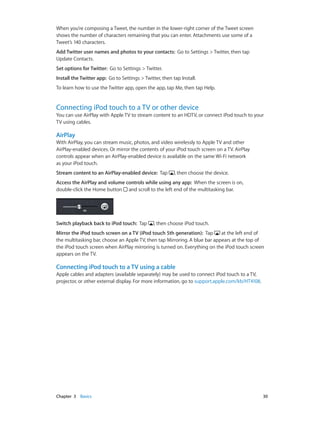When you’re composing a Tweet, the number in the lower-right corner of the Tweet screen
shows the number of characters remaining that you can enter. Attachments use some of a
Tweet’s 140 characters.
Add Twitter user names and photos to your contacts:  Go to Settings > Twitter, then tap
Update Contacts.
Set options for Twitter:  Go to Settings > Twitter.
Install the Twitter app:  Go to Settings > Twitter, then tap Install.
To learn how to use the Twitter app, open the app, tap Me, then tap Help.

Connecting iPod touch to a TV or other device

You can use AirPlay with Apple TV to stream content to an HDTV, or connect iPod touch to your
TV using cables.

AirPlay
With AirPlay, you can stream music, photos, and video wirelessly to Apple TV and other
AirPlay-enabled devices. Or mirror the contents of your iPod touch screen on a TV. AirPlay
controls appear when an AirPlay-enabled device is available on the same Wi-Fi network
as your iPod touch.
Stream content to an AirPlay-enabled device:  Tap

, then choose the device.

Access the AirPlay and volume controls while using any app:  When the screen is on,
double-click the Home button and scroll to the left end of the multitasking bar.

Switch playback back to iPod touch:  Tap

, then choose iPod touch.

Mirror the iPod touch screen on a TV (iPod touch 5th generation):  Tap
at the left end of
the multitasking bar, choose an Apple TV, then tap Mirroring. A blue bar appears at the top of
the iPod touch screen when AirPlay mirroring is turned on. Everything on the iPod touch screen
appears on the TV.

Connecting iPod touch to a TV using a cable
Apple cables and adapters (available separately) may be used to connect iPod touch to a TV,
projector, or other external display. For more information, go to support.apple.com/kb/HT4108.

	

Chapter 3    Basics	

30

 